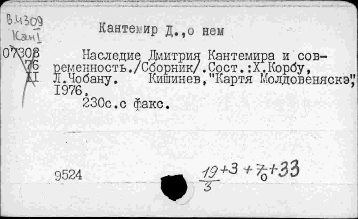 ﻿
Кантемир д.эо нем
Наследие Дмитрия Кантемира и современность ./Сборник/ .Сост.: X.Корбу, Л Лобану. Кишинев,"Картя Молдовеняска’,’
230с.с факс.
9524
